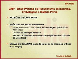 RDC 175/03

    GMP - Boas Práticas de Recebimento de Insumos,
             Embalagens e Matéria-Prima

•   PADRÕES DE QUALIDADE


•   ANÁLISES DE RECECEBIMENTO
      Inspeção de acordo com planos de amostragem (NBR 5426 /
       NBR 5429)
      Controle de liberação para uso
      Sistema de tratamento de anomalias (Suprimentos e Garantia
       da Qualidade)


•   MESAS DE SELEÇÃO (quando tratar-se se insumos críticos
    (ex.: funghi)



                      Gerência de Garantia da Qualidade Qualidade
                                                9
                                                Garantia da
 