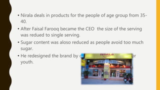 • Nirala deals in products for the people of age group from 35-
40.
• After Faisal Farooq became the CEO the size of the serving
was redued to single serving.
• Sugar content was aloso reduced as people avoid too much
sugar.
• He redesigned the brand by designing new products for
youth.
 