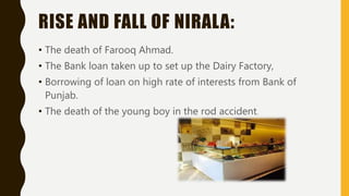 RISE AND FALL OF NIRALA:
• The death of Farooq Ahmad.
• The Bank loan taken up to set up the Dairy Factory,
• Borrowing of loan on high rate of interests from Bank of
Punjab.
• The death of the young boy in the rod accident.
 