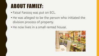 ABOUT FAMILY:
• Faisal Farooq was put on ECL.
• He was alleged to be the person who initiated the
division process of property.
• He now lives in a small rented house.
 