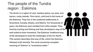 The people of the Tundra
region : Eskimos
• The Arctic is a region of vast, treeless plains, icy seas, and
barren, rocky islands. This harsh, cold land is the home of
the Eskimos. They live in the scattered settlements in
Greenland, Canada, Alaska, and Siberia. For thousands of
years, the Eskimos were isolated from other people. They
lived by hunting and fishing and they developed a way of life
well suited to their homeland. The Eskimos' traditional way
of life developed to meet the challenges of the Far North.
This section describes that way of life, which the Eskimos
followed until recently. The most commonly accepted
meaning of 'Eskimo' is "snowshoe-netter."
 