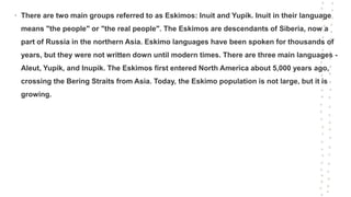 • There are two main groups referred to as Eskimos: Inuit and Yupik. Inuit in their language
means "the people" or "the real people". The Eskimos are descendants of Siberia, now a
part of Russia in the northern Asia. Eskimo languages have been spoken for thousands of
years, but they were not written down until modern times. There are three main languages -
Aleut, Yupik, and Inupik. The Eskimos first entered North America about 5,000 years ago,
crossing the Bering Straits from Asia. Today, the Eskimo population is not large, but it is
growing.
 