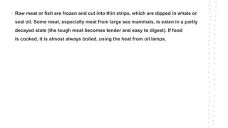 • Raw meat or fish are frozen and cut into thin strips, which are dipped in whale or
seal oil. Some meat, especially meat from large sea mammals, is eaten in a partly
decayed state (the tough meat becomes tender and easy to digest). If food
is cooked, it is almost always boiled, using the heat from oil lamps.
 