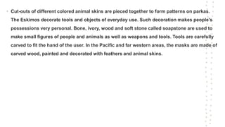 • Cut-outs of different colored animal skins are pieced together to form patterns on parkas.
The Eskimos decorate tools and objects of everyday use. Such decoration makes people's
possessions very personal. Bone, ivory, wood and soft stone called soapstone are used to
make small figures of people and animals as well as weapons and tools. Tools are carefully
carved to fit the hand of the user. In the Pacific and far western areas, the masks are made of
carved wood, painted and decorated with feathers and animal skins.
 