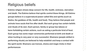 Religious beliefs
• Eskimo religion shows deep concern for life, health, sickness, starvation
and death. The Eskimo believe that spirits control these things. All Eskimo
groups believe in a supernatural power called Sila and spirits (such as
Sedna, the goddess of life, health and food). They believe that people and
animals have souls that live after death. But each group has certain beliefs
and rituals of its own. Each person, family or group has taboos or
bans forbidding certain actions, such as eating a particular kind of food.
Each group has some major ceremonies performed at birth and death or
when hunting is very poor or very successful. Shamans (people skilled in
performing rituals) are believed to help establish and keep a contact with
the spirit world. Shamans use trances, drama and magic tricks in their
performances
 