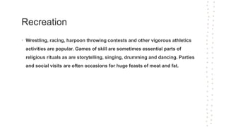 Recreation
• Wrestling, racing, harpoon throwing contests and other vigorous athletics
activities are popular. Games of skill are sometimes essential parts of
religious rituals as are storytelling, singing, drumming and dancing. Parties
and social visits are often occasions for huge feasts of meat and fat.
 