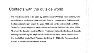 Contacts with the outside world
• The first Europeans to be seen by Eskimos were Vikings from Iceland, who
established a settlement in Greenland. Contact between the Eskimos and
the Icelanders began about the year 1200 and continued until about 1400.
Other Europeans began to explore deeper into the Eskimo area after 1576-
78, when the English mariner Martin Frobisher visited Baffin Island. Danish,
Norwegian and English explorers sailed into the seas of the Far North to
find the fabled North West Passage to China. By 1728, the Russians had
arrived in Siberia and northern Alaska
 