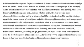 • Contact with the Europeans began in earnest as explorers tried to find the North West Passage
from the Pacific Ocean as well as from the Atlantic. But some Eskimo groups in the northern
Arctic islands did not have much contact with outsiders until the late 19th century. After 1850,
the arrival of the Europeans and American whalers and fur traders brought many
changes. Eskimos worked for the whalers and sold furs to the traders. The outsiders in turn
provided a steady source of metal tools and rifles. Because of the new tools and weapons and
the new demand for fur, animals were hunted and killed in greater numbers. In some areas,
animals such as caribou and seals were hunted almost to extinction. These outsiders brought
new diseases to which the Eskimos had no immunity, or natural resistance. Smallpox,
tuberculosis, influenza, whooping cough, pneumonia, mumps, scarlet fever, and diphtheria
were the most dangerous of these diseases. After the late 1800's, large numbers of Europeans
began to live year-round in the Arctic and these diseases became very serious.
 