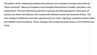 • The pattern of the relationship between the Eskimos and outsiders has been described as
"boom and bust". Waves of outsiders have brought brief periods of wealth, education, and
employment. This was followed by periods of poverty and disorganisation. Each wave of
activity has drawn the Eskimos into contact with different social and economic forces. The
once isolated northlands have been opened up by air travel, highways, powerful modern ships,
and satellite communications. These changes have produced great strains on the Eskimo way
of life.
 