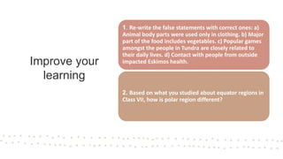 Improve your
learning
1. Re-write the false statements with correct ones: a)
Animal body parts were used only in clothing. b) Major
part of the food includes vegetables. c) Popular games
amongst the people in Tundra are closely related to
their daily lives. d) Contact with people from outside
impacted Eskimos health.
2. Based on what you studied about equator regions in
Class VII, how is polar region different?
 