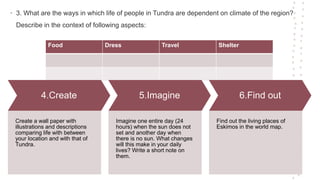 • 3. What are the ways in which life of people in Tundra are dependent on climate of the region?
Describe in the context of following aspects:
Food Dress Travel Shelter
4.Create
Create a wall paper with
illustrations and descriptions
comparing life with between
your location and with that of
Tundra.
5.Imagine
Imagine one entire day (24
hours) when the sun does not
set and another day when
there is no sun. What changes
will this make in your daily
lives? Write a short note on
them.
6.Find out
Find out the living places of
Eskimos in the world map.
 
