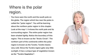 Where is the polar
region.
• You have seen the north and the south pole on
the globe. The region which lies near the poles is
called the "polar region". You will be learning
about the northern polar region in this chapter.
Look at the map 1. it shows the north pole and its
surrounding region. The entire polar region has
been shaded lightly. Notice the boundary of this
region. This is known as the "Arctic Circle". The
northern part of the continents within the polar
region is known as the Tundra. Tundra means
very cold. Since the Tundra region gets very little
sunlight, it has a unique type of vegetation known
as the "Tundra Vegetation".
 