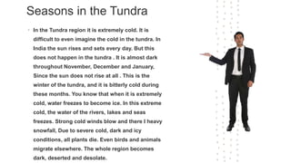 Seasons in the Tundra
• In the Tundra region it is extremely cold. It is
difficult to even imagine the cold in the tundra. In
India the sun rises and sets every day. But this
does not happen in the tundra . It is almost dark
throughout November, December and January,
Since the sun does not rise at all . This is the
winter of the tundra, and it is bitterly cold during
these months. You know that when it is extremely
cold, water freezes to become ice. In this extreme
cold, the water of the rivers, lakes and seas
freezes. Strong cold winds blow and there I heavy
snowfall, Due to severe cold, dark and icy
conditions, all plants die. Even birds and animals
migrate elsewhere. The whole region becomes
dark, deserted and desolate.
 