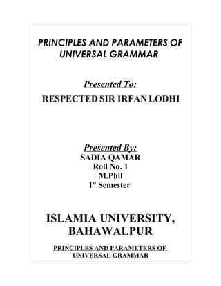 PRINCIPLES AND PARAMETERS OF
    UNIVERSAL GRAMMAR


         Presented To:
RESPECTED SIR IRFAN LODHI




         Presented By:
        SADIA QAMAR
           Roll No. 1
              M.Phil
          1st Semester



 ISLAMIA UNIVERSITY,
    BAHAWALPUR
  PRINCIPLES AND PARAMETERS OF
       UNIVERSAL GRAMMAR
 