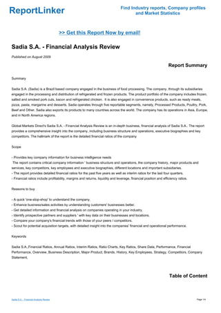 Find Industry reports, Company profiles
ReportLinker                                                                          and Market Statistics



                                         >> Get this Report Now by email!

Sadia S.A. - Financial Analysis Review
Published on August 2009

                                                                                                                  Report Summary

Summary


Sadia S.A. (Sadia) is a Brazil based company engaged in the business of food processing. The company, through its subsidiaries
engaged in the processing and distribution of refrigerated and frozen products. The product portfolio of the company includes frozen,
salted and smoked pork cuts, bacon and refrigerated chicken. It is also engaged in convenience products, such as ready meals,
pizza, pasta, margarine and desserts. Sadia operates through five reportable segments, namely, Processed Products, Poultry, Pork,
Beef and Other. Sadia also exports its products to many countries across the world. The company has its operations in Asia, Europe,
and in North America regions.


Global Markets Direct's Sadia S.A. - Financial Analysis Review is an in-depth business, financial analysis of Sadia S.A.. The report
provides a comprehensive insight into the company, including business structure and operations, executive biographies and key
competitors. The hallmark of the report is the detailed financial ratios of the company


Scope


- Provides key company information for business intelligence needs
The report contains critical company information ' business structure and operations, the company history, major products and
services, key competitors, key employees and executive biographies, different locations and important subsidiaries.
- The report provides detailed financial ratios for the past five years as well as interim ratios for the last four quarters.
- Financial ratios include profitability, margins and returns, liquidity and leverage, financial position and efficiency ratios.


Reasons to buy


- A quick 'one-stop-shop' to understand the company.
- Enhance business/sales activities by understanding customers' businesses better.
- Get detailed information and financial analysis on companies operating in your industry.
- Identify prospective partners and suppliers ' with key data on their businesses and locations.
- Compare your company's financial trends with those of your peers / competitors.
- Scout for potential acquisition targets, with detailed insight into the companies' financial and operational performance.


Keywords


Sadia S.A.,Financial Ratios, Annual Ratios, Interim Ratios, Ratio Charts, Key Ratios, Share Data, Performance, Financial
Performance, Overview, Business Description, Major Product, Brands, History, Key Employees, Strategy, Competitors, Company
Statement,




                                                                                                                  Table of Content



Sadia S.A. - Financial Analysis Review                                                                                             Page 1/4
 
