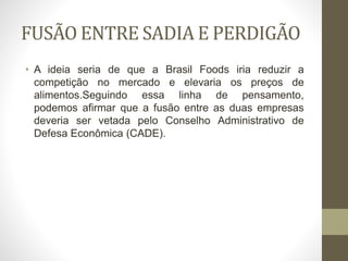 FUSÃO ENTRE SADIA E PERDIGÃO
• A ideia seria de que a Brasil Foods iria reduzir a
competição no mercado e elevaria os preços de
alimentos.Seguindo essa linha de pensamento,
podemos afirmar que a fusão entre as duas empresas
deveria ser vetada pelo Conselho Administrativo de
Defesa Econômica (CADE).
 