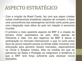 ASPECTO ESTRATÉGICO
• Com a criação da Brasil Foods, faz com que sejam criadas
outras multinacionais brasileiras capazes de competir, e fazer
uma concorrência aos estrangeiros servindo como ponte para
uma integração mais altiva do país em relação à economia
mundial.
• O primeiro e mais aparente aspecto da BRF é a criação da
terceira maior exportadora do país, atrás apenas da
Petrobras e Vale. Um dos objetivos da BRF é elevar a
participação no mercado internacional, o que no curto prazo
deve ter pouco impacto porque as firmas estão iniciando uma
articulação para penetrar nesses mercados, especialmente
na China e Estados Unidos. Mas na medida em que as
estruturas da Sadia e Perdigão se integrarem a tendência é
que a BRF terá força suficiente para alcançar novos
mercados.
 