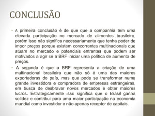 CONCLUSÃO
• A primeira conclusão é de que que a companhia tem uma
elevada participação no mercado de alimentos brasileiro,
porém isso não significa necessariamente que tenha poder de
impor preços porque existem concorrentes multinacionais que
atuam no mercado e potenciais entrantes que podem ser
motivados a agir se a BRF iniciar uma política de aumento de
preços.
• A segunda é que a BRF representa a criação de uma
multinacional brasileira que não só é uma das maiores
exportadoras do país, mas que pode se transformar numa
grande investidora e compradora de empresas estrangeiras,
em busca de desbravar novos mercados e obter maiores
lucros. Estrategicamente isso significa que o Brasil ganha
solidez e contribui para uma maior participação na economia
mundial como investidor e não apenas receptor de capitais.
 