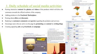 1. Daily schedule of social media activities
● Posting interactive content like photos and videos of the products which will drive the
customers towards the official website of the company.
● Adding products to the Facebook Marketplace.
● Posting about offers and discounts.
● Replying to customers comments and queries regarding the products and services.
● Encourage users who are active on the page by promoting our content by writing blogs
● Creating appealing ads using Facebook ad campaign
 