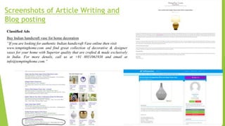 Screenshots of Article Writing and
Blog posting
Classified Ads
Buy Indian handicraft vase for home decoration
“If you are looking for authentic Indian handicraft Vase online then visit
www.temptinghome.com and find great collection of decorative & designer
vases for your home with Superior quality that are crafted & made exclusively
in India. For more details, call us at +91 8851061938 and email at
info@temptinghome.com.”
 