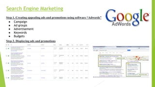 Search Engine Marketing
Step 1. Creating appealing ads and promotions using software “Adwords”
● Campaign
● Ad groups
● Advertisement
● Keywords
● Budgets
Step 2. Displaying ads and promotions
 