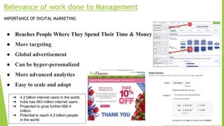 Relevance of work done to Management
IMPORTANCE OF DIGITAL MARKETING
● Reaches People Where They Spend Their Time & Money
● More targeting
● Global advertisement
● Can be hyper-personalized
● More advanced analytics
● Easy to scale and adopt
➔ 4.2 billion internet users in the world.
➔ India has 483 million internet users .
➔ Projected to grow further 666.4
million.
➔ Potential to reach 4.2 billion people
in the world.
 