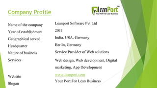 Company Profile
Name of the company
Year of establishment
Geographical served
Headquarter
Nature of business
Services
Website
Slogan
Leanport Software Pvt Ltd
2011
India, USA, Germany
Berlin, Germany
Service Provider of Web solutions
Web design, Web development, Digital
marketing, App Development
www.leanport.com
Your Port For Lean Business
 