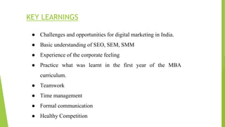 KEY LEARNINGS
● Challenges and opportunities for digital marketing in India.
● Basic understanding of SEO, SEM, SMM
● Experience of the corporate feeling
● Practice what was learnt in the first year of the MBA
curriculum.
● Teamwork
● Time management
● Formal communication
● Healthy Competition
 