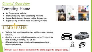 Clients’ Overview
● An E-commerce website
● Premium Quality Home Decorating Products
● Vases ,Table Lamps, Hanging Lights, Statues etc.
● Super quality products made exclusively in India
● Website that provides online taxi and limousines booking
services.
● Mobility in across 303 cities covering major 35 countries
such as India, Germany , US, UK etc
● Offers the best class vehicles with experienced and
trained chauffeurs.
NOTE : I cannot disclose the name of the clients as per the company policy.
 