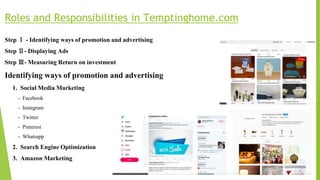 Roles and Responsibilities in Temptinghome.com
Step Ⅰ - Identifying ways of promotion and advertising
Step Ⅱ- Displaying Ads
Step Ⅲ- Measuring Return on investment
Identifying ways of promotion and advertising
1. Social Media Marketing
- Facebook
- Instagram
- Twitter
- Pinterest
- Whatsapp
2. Search Engine Optimization
3. Amazon Marketing
 