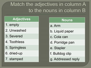 Adjectives
1. empty
2. Unwashed
3. Severed
4. Toothless
5. Springless
6. dried-up
7. stamped
Nouns
a. Arm
b. Liquid paper
c. Cola can
d. Porridge pan
e. Stapler
f. Bulldog clip
g. Addressed reply
 