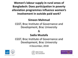 Women’s labour supply in rural areas of
Bangladesh: Does participation in poverty
alleviation programmes influence women’s
involvement in outside paid work?
Simeen Mahmud
CGST, Brac Institute of Governance and
Development, Brac University
&
Sadia Mustafa
CGST, Brac Institute of Governance and
Development, Brac University
4 December, 2018
1December 4, 2018
 