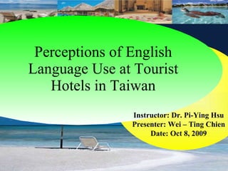 Perceptions of English Language Use at Tourist Hotels in Taiwan Instructor: Dr. Pi-Ying Hsu Presenter: Wei – Ting Chien Date: Oct 8, 2009 