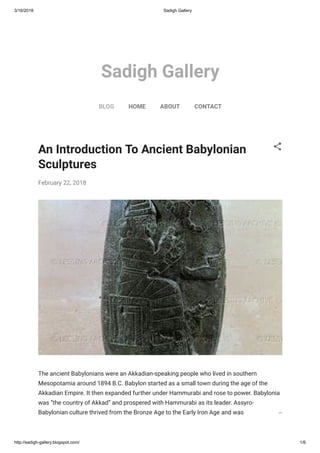 3/16/2018 Sadigh Gallery
http://sadigh-gallery.blogspot.com/ 1/6
Sadigh Gallery
BLOG HOME ABOUT CONTACT
An Introduction To Ancient Babylonian
Sculptures
February 22, 2018
The ancient Babylonians were an Akkadian-speaking people who lived in southern
Mesopotamia around 1894 B.C. Babylon started as a small town during the age of the
Akkadian Empire. It then expanded further under Hammurabi and rose to power. Babylonia
was “the country of Akkad” and prospered with Hammurabi as its leader. Assyro-
Babylonian culture thrived from the Bronze Age to the Early Iron Age and was characterized…
 