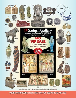 303FifthAvenue,Suite1603•NewYork,NY10016 • Fax:212-545-7612
info@sadighgallery.com• www.sadighgallery.com
See Inside Back Cover (Page 23) for Information RegardingThese Artifacts
20875
49221
40017
31418
41971
ORDERBYPHONEONLY:TOLLFREE1-800-426-2007OR1-212-725-7537
42697
47716
48700
49311
49367
49397
Exclusive savings for
special customers
49471
49357
48949
45785
35099
27671
48746
49364
49370
47890
49444
46801
40071 47892
33672
20914
 