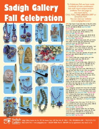 Sadigh Gallery
                                                                                            To Celebrate Fall, we have made
                                                                                              hundreds of new combinaton
                                                                                             lots with more unique ancient
                                                                                                artifacts. Turn the page to
                                                                                                      see more items.


Fall Celebration
                                                                                           CALL TOLL FREE (800)426-2007 or
                                                                                                      (212)725-7537.
                                                                                                You can visit our website
                                                                                                 www.sadighgallery.com
                                                                                           00086. Near Eastern 4 Lapis lazuli inlays on Clad silver jewelry.
    00629                                                                                  Bracelet(7”), cuff bracelet (adjustable), earrings (2”), and neck-
                                                                                           lace (22”). All 3000 BC-1900 AD. Retail Price $400 /
                                                                                           Sale Price $200
                                                                                           00130. (2):25 Asian jade beads. 1300 AD (1”); 50 Middle
                                                                                           Eastern stone and glass beads. 100 BC-1300 AD (½”-1”)
                                                                                           Retail Price $400 / Sale Price $200
                                                                                           00184. Holy Land (2):3 Iron crucifixion nails. 100 BC-100 AD
                                                                                           (3”- 4”); Bronze Crusader’s cross. 1096-1099 AD (2” x 1 ½”)
                                                                                           Retail Price $200 / Sale Price $125
                                                                                           00192. Egyptian (3):Mummy beads bracelet (10”), and mummy
                  02618                               00192            00184               bead necklace with blue beads (28”), 600-300 BC; Turquoise
                                                                                           scarab silver swivel ring. 2040-1786 BC (Sizes 6-8)
                                                                                           Retail Price $300 / Sale Price $150
                                                                                           00194. Egyptian 3 Mummy bead necklaces with amulets. Lapis
                                                                                           lazuli scarab (¾”, 13”), a faience Ushabti (2”, 28”), both
                                                                                           600-300 BC, and green soapstone cat, 305-30 BC (1 ¾”, 30”)
                                                                                           Retail Price $400 / Sale Price $200
                                                                                           00576. Near Eastern 3 Clad silver adjustable cuff bracelets with
                                                                                           lapis lazuli inlays. 3000 BC-1900 AD Retail Price $360 /
                                                                                           Sale Price $200
                                                                                           00629. Persian (2):Blue glass rosewater pitcher and a blue
                                                                                           glass wine perfume bottle. Early 1900’s AD (10”)
          00576                                                            00130           Retail Price $400 / Sale Price $250
                                                                                           00795. American (3): 5 Lead Civil War bullets. 1860’s AD (1”);
                                                                                           Native American pipe with a metal tip. 1700-1800’s AD (9”);
                                                                                           Colonial silver shipwrecked Atocha coin. 1622 AD (1 ¼”)
                                                                                           Retail Price $700 / Sale Price $400
                                                                                           02618. (2):3 Egyptian lapis lazuli scarabs. 2040-1786 BC (1”);
                                                                                           Holy Land lapis lazuli inlays set into a silver cross pendants.
                              03996             00795                                      1800’s AD (1 ½”) Retail Price $400 / Sale Price $250
                                                                                           03261. Holy Land (2):5 Brass rings set with colorful stones.
                                                                                           1700’s AD (Sizes 7-10); 10 Bronze Widow’s Mite coins. 103-76
                                                                                           BC (¾”) Retail Price $500 / Sale Price $300
                                                                                           03639. (3):Byzantine bronze cross. Loop at the top for wear-
                                                                                           ability. 600-900 AD (2” x 1 ½”); Near Eastern clad silver
                                                                               00194       necklace with lapis lazuli inlays. 3000 BC-1900 AD (24”); Holy
                                                                                           Land Hebrew lapis lazuli inlays set into a silver setting with a
                                                                                           Star of David motif. 1800’s AD (2”) Retail Price $370 /
                                                                                           Sale Price $200
03883                                                   04023                              03883. (3):Egyptian ceremonial short bronze knife with wooden
                                                                                   03639   handle. 663-525 BC (8 ½”); Asian carved black basalt Buddha
                                                                                           head. 200-400 AD (3 ½” x 2 ½”); Greco-Roman bronze arrow-
                      00086                                                                head. 100-400 BC (3-4”) Retail Price $700 / Sale Price $350
                                                                                           03996. (3):Syrian three bronze figures standing side by side
                                                                                           in an embrace. 800-500 BC (4 ½” x 1 ½”); Roman bronze
  03261                                                                                    garment pin. 100 AD (1 ¾” ); Asian terracotta seated Buddha,
                                                                                           a shrine behind him. 1700’s AD (6” x 3”) Retail Price $600 /
                                                                                           Sale Price $300
                                                                                           04023. (3):Egyptian faience Osiris statue. 715-332 BC (4 ¾” x
                                                                                           1 ¼”); Sumerian dark green jade disc beads necklace. 3000 BC
                                                                                           (17”); Byzantine bronze cross. 600-900 AD (2”)
                                                                                           Retail Price $600 / Sale Price $350
                                                                                           04060. (3): Egyptian soapstone Goddess Bast. Late Kingdom.
                                                                                           715-332 BC (3 ½”); Native American wooden pipe, the shaft
                                                                                           covered with metal. 1700-1800’s AD (12”); Roman bronze
                   04060                                                                   seated boy playing a musical instrument. 100-200 AD (1”)
                                                                                           Retail Price $600 / Sale Price $350


                   Sadigh Gallery Ancient Art, Inc. 303 Fith Avenue Suite 1603 New York, NY 10016 • TOLL FREE(800)426-2007 • TEL(212)725-7537
                   FAX(212)545-7612 • www.sadighgallery.com • GALLERY HOURS Mon-Fri 10AM-8PM. Sun by appointments only. Closed on Sat
 