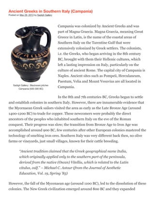 Sadigh Gallery:: Blackware pitcher.
Campania (500-300 BC)
Ancient Greeks in Southern Italy (Campania)
Posted on May 29, 2013 by Sadigh Gallery
Campania was colonized by Ancient Greeks and was
part of Magna Graecia. Magna Graecia, meaning Great
Greece in Latin, is the name of the coastal areas of
Southern Italy on the Tarentine Gulf that were
extensively colonized by Greek settlers. The colonists,
i.e. the Greeks, who began arriving in the 8th century
BC, brought with them their Hellenic cultures, which
left a lasting impression on Italy, particularly on the
culture of ancient Rome. The capital city of Campania is
Naples. Ancient sites such as Pompeii, Herculaneum,
Paestum, Velia and Mount Vesuvius are all located in
Campania.
In the 8th and 7th centuries BC, Greeks began to settle
and establish colonies in southern Italy. However, there are innumerable evidence that
the Mycenaean Greek sailors visited the area as early as the Late Bronze Age (around
1400-1200 BC) to trade for copper. These newcomers were probably the direct
ancestors of the peoples who inhabited southern Italy on the eve of the Roman
conquest. Their progress was slow; the transition from Bronze Age to Iron Age was
accomplished around 900 BC, few centuries after other European colonies mastered the
technology of smelting iron ores. Southern Italy was very different back then, no olive
farms or vineyards, just small villages, known for their cattle breeding.
“Ancient tradition claimed that the Greek geographical name Italia,
which originally applied only to the southern part of the peninsula,
derived from the native (Oscan) Vitelliu, which is related to the Latin
vitulus, calf.” – Michael C. Astour (from the Journal of Aesthetic
Education, Vol. 19, Spring ’85)
However, the fall of the Mycenaean age (around 1100 BC), led to the dissolution of these
colonies. The New Greek civilization emerged around 800 BC and they expanded
 