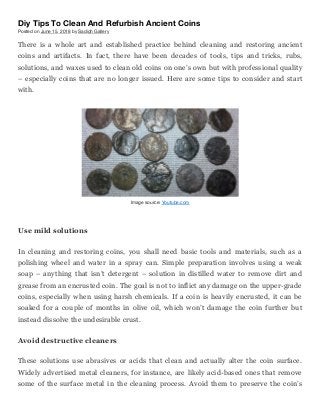 Diy Tips To Clean And Refurbish Ancient Coins
Posted on June 15, 2018 by Sadigh Gallery
There is a whole art and established practice behind cleaning and restoring ancient
coins and artifacts. In fact, there have been decades of tools, tips and tricks, rubs,
solutions, and waxes used to clean old coins on one’s own but with professional quality
– especially coins that are no longer issued. Here are some tips to consider and start
with.
Image source: Youtube.com
Use mild solutions
In cleaning and restoring coins, you shall need basic tools and materials, such as a
polishing wheel and water in a spray can. Simple preparation involves using a weak
soap – anything that isn’t detergent – solution in distilled water to remove dirt and
grease from an encrusted coin. The goal is not to inflict any damage on the upper-grade
coins, especially when using harsh chemicals. If a coin is heavily encrusted, it can be
soaked for a couple of months in olive oil, which won’t damage the coin further but
instead dissolve the undesirable crust.
Avoid destructive cleaners
These solutions use abrasives or acids that clean and actually alter the coin surface.
Widely advertised metal cleaners, for instance, are likely acid-based ones that remove
some of the surface metal in the cleaning process. Avoid them to preserve the coin’s
 
