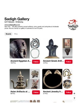 Sadigh Gallery
2,217 followers · 18 following
www.sadighgallery.com
New York  ·  We offer authentic ancient artifacts, coins, jewelry and antiquities at wholesale
prices. We are a family-run gallery in business for over 30 years.
Boards Pins
Ancient Egyptian A…
180 Pins
Follow Ancient Greek Artif…
44 Pins
Follow
Asian Artifacts at …
96 Pins
Follow Ancient Jewelry fr…
57 Pins
Follow
 