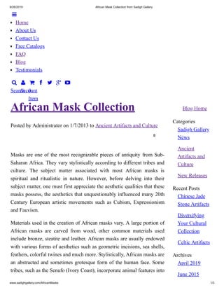 9/26/2019 African Mask Collection from Sadigh Gallery
www.sadighgallery.com/AfricanMasks 1/3

Search

Account

0
Item
   
Blog Home
Categories
Sadigh Gallery
News
Ancient
Artifacts and
Culture
New Releases
Recent Posts
Chinese Jade
Stone Artifacts
Diversifying
Your Cultural
Collection
Celtic Artifacts
Archives
April 2019
June 2015
Posted by Administrator on 1/7/2013 to Ancient Artifacts and Culture
0
African Mask Collection
Masks are one of the most recognizable pieces of antiquity from Sub-
Saharan Africa. They vary stylistically according to different tribes and
culture. The subject matter associated with most African masks is
spiritual and ritualistic in nature. However, before delving into their
subject matter, one must first appreciate the aesthetic qualities that these
masks possess, the aesthetics that unquestionably influenced many 20th
Century European artistic movements such as Cubism, Expressionism
and Fauvism.
Materials used in the creation of African masks vary. A large portion of
African masks are carved from wood, other common materials used
include bronze, steatite and leather. African masks are usually endowed
with various forms of aesthetics such as geometric incisions, sea shells,
feathers, colorful twines and much more. Stylistically, African masks are
an abstracted and sometimes grotesque form of the human face. Some
tribes, such as the Senufo (Ivory Coast), incorporate animal features into

Home
About Us
Contact Us
Free Catalogs
FAQ
Blog
Testimonials
 