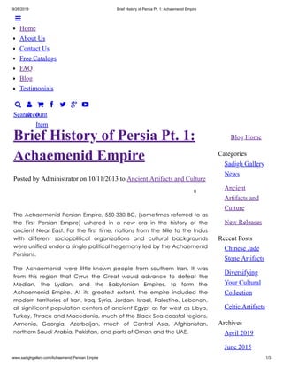9/26/2019 Brief History of Persia Pt. 1: Achaemenid Empire
www.sadighgallery.com/Achaemenid Persian Empire 1/3

Search

Account

0
Item
   
Blog Home
Categories
Sadigh Gallery
News
Ancient
Artifacts and
Culture
New Releases
Recent Posts
Chinese Jade
Stone Artifacts
Diversifying
Your Cultural
Collection
Celtic Artifacts
Archives
April 2019
June 2015
Posted by Administrator on 10/11/2013 to Ancient Artifacts and Culture
0
Brief History of Persia Pt. 1:
Achaemenid Empire
The Achaemenid Persian Empire, 550-330 BC, (sometimes referred to as
the First Persian Empire) ushered in a new era in the history of the
ancient Near East. For the first time, nations from the Nile to the Indus
with different sociopolitical organizations and cultural backgrounds
were unified under a single political hegemony led by the Achaemenid
Persians.
The Achaemenid were little-known people from southern Iran. It was
from this region that Cyrus the Great would advance to defeat the
Median, the Lydian, and the Babylonian Empires, to form the
Achaemenid Empire. At its greatest extent, the empire included the
modern territories of Iran, Iraq, Syria, Jordan, Israel, Palestine, Lebanon,
all significant population centers of ancient Egypt as far west as Libya,
Turkey, Thrace and Macedonia, much of the Black Sea coastal regions,
Armenia, Georgia, Azerbaijan, much of Central Asia, Afghanistan,
northern Saudi Arabia, Pakistan, and parts of Oman and the UAE.

Home
About Us
Contact Us
Free Catalogs
FAQ
Blog
Testimonials
 