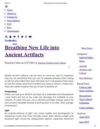 9/26/2019 Breathing New Life into Ancient Artifacts
www.sadighgallery.com/Breathing-New-Life-into-Ancient-Artifacts_b_17.html 1/3

Search

Account

0
Item
   
Blog Home
Categories
Sadigh Gallery
News
Ancient
Artifacts and
Culture
New Releases
Recent Posts
Chinese Jade
Stone Artifacts
Diversifying
Your Cultural
Collection
Celtic Artifacts
Archives
April 2019
June 2015
Posted by Carlos on 12/27/2013 to Ancient Artifacts and Culture
1
Breathing New Life into
Ancient Artifacts
Quality ancient artifacts can be hard to come by, and it’s important
that you do everything that you can to properly preserve them. Doing
so will not only make them look their best, but it will preserve their value
as well. No matter what kind of artifact you have or what it’s made from,
there are certain hazards that you’ll want to beware of.
Temperature
Make sure that your artifacts are kept at a well-balanced temperature
—one that’s too hot or too cold can damage the materials of your
artifacts. It’s best that you use a climate-controlled storage space for
your ancient valuables instead of putting them in an attic, shed, garage
or basement.
Light
An overabundance of light can cause textiles and photographs to
breakdown faster than they normally would. Both natural sunlight and
florescent light should be safeguarded against, especially florescent

Home
About Us
Contact Us
Free Catalogs
FAQ
Blog
Testimonials
 