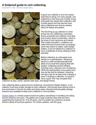 /
A foolproof guide to coin collecting
posted Mar 17, 2020, 3:59 AM by Sadigh Gallery
A good coin collector is one who enjoys
what they’re doing. For many people, coin
collecting is more than just a hobby. Every
enthusiast has started their collection with
humble pieces and has learned more
about collecting over time by reading
about its history and politics.
The first thing to pay attention to when
diving into coin collecting is education.
Every successful coin collector must take
time to learn about numismatics, which is
the study of coin dynamics and market.
With proper education, a collector can
make informed choices when purchasing
coins they desire to collect, says Sadigh
Gallery. It can be helpful for a collector to
have a database of prices relating to their
specialty.
Before collecting, an enthusiast must
decide on a specialization. Working to
become a well-rounded specialist will
allow one to level their playing field with
dealers. Collecting ancient artifacts,
including coins, requires a ton of patience.
While the opportunities to buy great coins
may be few and far between, acquiring
the right ones for its best price is always a
treat. In building a collection, it’s good to
have a goal. One may complete their
collection by type, series, specific date span, and design theme.
Coin collecting takes a great amount of planning. According to Sadigh Gallery, a coin
collector must have proper storage for their collection. One should avoid storing coins in
jars and boxes in hot and dry attics and damp areas. Several archival-quality storage
solutions are available to keep one’s collection in mint condition.
Sadigh Gallery is a family-owned ancient art gallery specializing in handling and selling
ancient artworks and coins. The gallery has a large customer base that has been
supporting the business for 10 to 20 years, and it considers its customers as good
friends instead of business partners. For similar updates, visit this page.
 