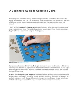 A Beginner’s Guide To Collecting Coins
Collecting	coins	is	both	fascinating	and	rewarding.	But	a	lot	of	people	have	the	idea	that	this	
hobby	is	only	for	the	rich.	You’d	be	surprised	to	know	that	there	are	tons	of	collectors	out	there	
of	different	income	groups,	nationalities,	genders,	and	age.	Here	are	some	tips	to	get	you	
started.	
	
The	first	tip	is	to	go	with	what	you	like.	Begin	with	coins	or	series	of	coins	that	truly	interest	
you:	whether	it’s	the	history	behind	it,	the	design,	or	where	it	came	from.	Most	new	collectors	
begin	with	world	coins,	which	is	a	great	starting	place.		
	
	
Image	source:	thespruce.com	
	
Every	coin	collector	should	start	small.	Keep	it	simple	and	ease	yourself	into	the	hobby	before	
spending	tons	of	money	on	big	purchases.	Begin	with	coin	sets	that	are	known	to	be	easy	to	put	
together,	like	Lincoln	pennies.	With	this	comes	lots	of	research	on	their	history,	how	to	grade	
them,	and	the	pricing.		
	
Handle	and	store	your	coins	properly.	Don’t	be	lulled	into	thinking	that	since	they	are	made	
of	metal,	you	can	just	leave	them	lying	around	or	stored	in	some	drawer.	Coin	surfaces	are	very	
delicate	and	can	be	easily	damaged.	Remember	that	proper	handling	and	storage	techniques	
will	add	value	to	your	coins.	That’s	why	we	have	the	“mint	condition”	expression.	
	
	
 