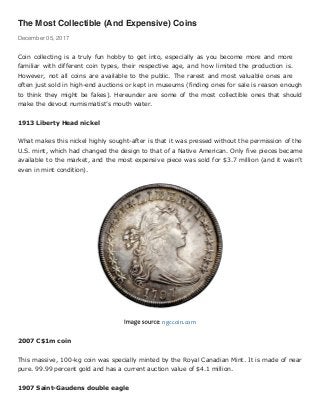 The Most Collectible (And Expensive) Coins
December 05, 2017
Coin collecting is a truly fun hobby to get into, especially as you become more and more
familiar with different coin types, their respective age, and how limited the production is.
However, not all coins are available to the public. The rarest and most valuable ones are
often just sold in high-end auctions or kept in museums (finding ones for sale is reason enough
to think they might be fakes). Hereunder are some of the most collectible ones that should
make the devout numismatist’s mouth water.
1913 Liberty Head nickel
What makes this nickel highly sought-after is that it was pressed without the permission of the
U.S. mint, which had changed the design to that of a Native American. Only five pieces became
available to the market, and the most expensive piece was sold for $3.7 million (and it wasn’t
even in mint condition).
Image source: ngccoin.com
2007 C$1m coin
This massive, 100-kg coin was specially minted by the Royal Canadian Mint. It is made of near
pure. 99.99 percent gold and has a current auction value of $4.1 million.
1907 Saint-Gaudens double eagle
 