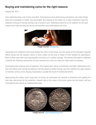 Buying and maintaining coins for the right reasons
October 30, 2017
Coin collecting takes a lot of time and effort. Connoisseurs know that having connections can make things
easy and accessible to trades and exchanges. But looking at the hobby as a mere investment robs the
collector of the joy of having owning a set of ancient coins. Wanting to become a coin collector for the right
reasons can help one stay the course and become more enthusiastic over time.
Image source: money.org
Successful coin collectors have long studied the coins in their keep, and are aware of the education required
before diving into the industry. Some of them collect as this was a hobby of their families for generations.
Most of them have their own specialization and focus on a certain coinage. This directs their path in collecting
a deﬁnite set. Wanting varying sets of coins could be too much of a folly and might lead to frustration. 
Connoisseurship requires tons of patience. One cannot learn about numismatics overnight. Dedicating one’s
time and efforts and having the patience and the desire to follow through give the collector the right reasons
to maintain and buy coins. Buying impulsively is usually the result of misdirected efforts. 
Approaching the hobby could cause loss of money, as disinterest can become a hindrance from getting the
best care and prices for the collection. Experts look at the value of the coins years into the future, and are
motivated by the returns on maintenance costs. 
Image source: saint-petersburg.com 
 