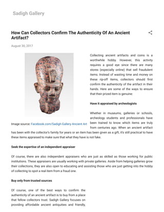 9/10/2019 How Can Collectors Conﬁrm The Authenticity Of An Ancient Artifact?
sadigh-gallery.blogspot.com/2017/08/how-can-collectors-conﬁrm-authenticity.html 1/5
Sadigh Gallery
Image source: Facebook.com/Sadigh Gallery Ancient Art
How Can Collectors Con rm The Authenticity Of An Ancient
Artifact?
August 30, 2017
Collecting ancient artifacts and coins is a
worthwhile hobby. However, this activity
requires a good eye since there are many
stores (especially online) that sell fraudulent
items. Instead of wasting time and money on
these rip-off items, collectors should rst
con rm the authenticity of the artifact in their
hands. Here are some of the ways to ensure
that their prized item is genuine:
Have it appraised by archeologists
Whether in museums, galleries or schools,
archeology students and professionals have
been trained to know which items are truly
from centuries ago. When an ancient artifact
has been with the collector’s family for years or an item has been given as a gift, it’s still practical to have
these items appraised to make sure that what they have is not fake.
Seek the expertise of an independent appraiser
Of course, there are also independent appraisers who are just as skilled as those working for public
institutions. These appraisers are usually working with private galleries. Aside from helping galleries grow
their collections, they are also open to educating and assisting those who are just getting into the hobby
of collecting to spot a real item from a fraud one.
Buy only from trusted sources
Of course, one of the best ways to con rm the
authenticity of an ancient artifact is to buy from a place
that fellow collectors trust. Sadigh Gallery focuses on
providing affordable ancient antiquities and friendly,
 