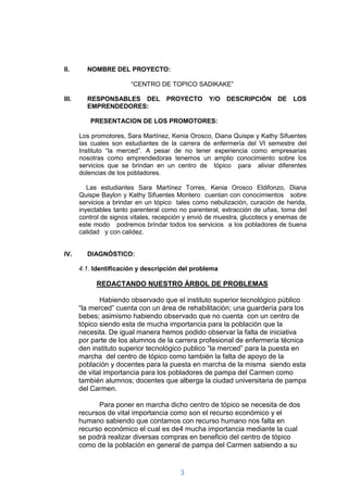 II.      NOMBRE DEL PROYECTO:

                        “CENTRO DE TOPICO SADIKAKE”

III.     RESPONSABLES DEL           PROYECTO       Y/O   DESCRIPCIÓN       DE   LOS
         EMPRENDEDORES:

          PRESENTACION DE LOS PROMOTORES:

       Los promotores, Sara Martínez, Kenia Orosco, Diana Quispe y Kathy Sifuentes
       las cuales son estudiantes de la carrera de enfermería del VI semestre del
       Instituto “la merced”. A pesar de no tener experiencia como empresarias
       nosotras como emprendedoras tenemos un amplio conocimiento sobre los
       servicios que se brindan en un centro de tópico para aliviar diferentes
       dolencias de los pobladores.

          Las estudiantes Sara Martínez Torres, Kenia Orosco Eldifonzo, Diana
       Quispe Baylon y Kathy Sifuentes Montero cuentan con conocimientos sobre
       servicios a brindar en un tópico tales como nebulización, curación de herida,
       inyectables tanto parenteral como no parenteral, extracción de uñas, toma del
       control de signos vitales, recepción y envió de muestra, glucotecs y enemas de
       este modo podremos brindar todos los servicios a los pobladores de buena
       calidad y con calidez.


IV.      DIAGNÓSTICO:

       4.1. Identificación y descripción del problema

            REDACTANDO NUESTRO ÁRBOL DE PROBLEMAS

              Habiendo observado que el instituto superior tecnológico público
       “la merced” cuenta con un área de rehabilitación; una guardería para los
       bebes; asimismo habiendo observado que no cuenta con un centro de
       tópico siendo esta de mucha importancia para la población que la
       necesita. De igual manera hemos podido observar la falta de iniciativa
       por parte de los alumnos de la carrera profesional de enfermería técnica
       den instituto superior tecnológico publico “la merced” para la puesta en
       marcha del centro de tópico como también la falta de apoyo de la
       población y docentes para la puesta en marcha de la misma siendo esta
       de vital importancia para los pobladores de pampa del Carmen como
       también alumnos; docentes que alberga la ciudad universitaria de pampa
       del Carmen.

             Para poner en marcha dicho centro de tópico se necesita de dos
       recursos de vital importancia como son el recurso económico y el
       humano sabiendo que contamos con recurso humano nos falta en
       recurso económico el cual es de4 mucha importancia mediante la cual
       se podrá realizar diversas compras en beneficio del centro de tópico
       como de la población en general de pampa del Carmen sabiendo a su


                                         3
 