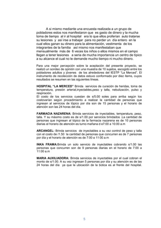 A si mismo mediante una encuesta realizada a un grupo de
pobladores estos nos manifestaron que es gasto de dinero y la mucha
toma de tiempo al ir al hospital era lo que ellos proferían auto tratarse
su lesiones y así irse a trabajar para no perder un día entero en la
cual ellos ganan su dinero para la alimentación, vestimenta de los
integrantes de la familia así mismo nos manifestaban que
mensualmente más de 6 veces los niños o ellos mismos en el campo
llegan a tener lesiones a seria de mucha importancia un centro de típico
a su alcance el cual no le demande mucho tiempo ni mucho dinero.

Para una mejor percepción sobre la aceptación del presente proyecto, se
realizó un sondeo de opinión con una muestra de 10 sujetos, escogido entre los
pobladores adultos y jóvenes de los alrededores del IESTP “La Merced”. El
instrumento de recolección de datos estuvo conformado por diez ítems, cuyos
resultados se resumen en las siguientes líneas.

HOSPITAL “LA MERCED” Brinda servicios de curación de heridas, toma de
temperatura, presión arterial,inyectables,peso y talla, nebulización, pulso y
respiración.
El costo de los servicios cuestan de s/5.00 soles para arriba según los
costovarían según procedimiento a realizar la cantidad de personas que
ingresan al servicios de tópico por día son de 15 personas y el horario de
atención son las 24 horas del día.

FARMACIA NAZARENA: Brinda servicios de inyectables, temperatura, peso,
talla. Y su máximo costo es de s/1.00 por servicios brindados .La cantidad de
personas que ingresan al tópico de la farmacia nazarena es de 10 personas
diarias el horario de atención es turno mañana d e7:00 a 10:00 a.m

ARCANGEL: Brinda servicios de inyectables a su vez control de peso y talla
con el costo de /1.50 la cantidad de personas que concurren es de 7 personas
por día y el horario de atención es de 7:00 a 11:00 a.m

INKA FRAMA:Brinda un solo servicio de inyectables cobrando s/1.00 las
personas que concurren son de 9 personas diarias en el horario de 7:00 a
11:00 a.m

MARIA AUXILIADORA: Brinda servicios de inyectables por el cual cobran el
monto de s/1.00. A su vez ingresan 5 personas por día y su atención es de las
24 horas del día ya que la ubicación de la botica es al frente del hospital.




                                  5
 