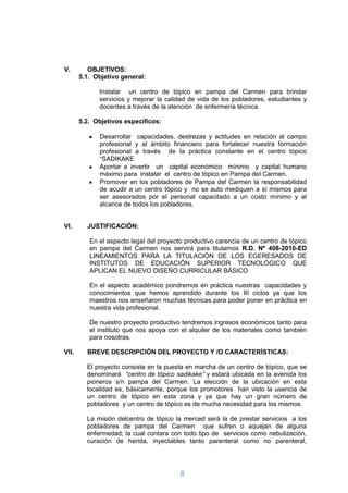 V.        OBJETIVOS:
       5.1. Objetivo general:

             Instalar un centro de tópico en pampa del Carmen para brindar
             servicios y mejorar la calidad de vida de los pobladores, estudiantes y
             docentes a través de la atención de enfermería técnica.

       5.2. Objetivos específicos:

             Desarrollar capacidades, destrezas y actitudes en relación al campo
             profesional y al ámbito financiero para fortalecer nuestra formación
             profesional a través de la práctica constante en el centro tópico
             “SADIKAKE
             Aportar e invertir un capital económico mínimo y capital humano
             máximo para instalar el centro de tópico en Pampa del Carmen.
             Promover en los pobladores de Pampa del Carmen la responsabilidad
             de acudir a un centro tópico y no se auto mediquen a sí mismos para
             ser asesorados por el personal capacitado a un costo mínimo y al
             alcance de todos los pobladores.


VI.      JUSTIFICACIÓN:

          En el aspecto legal del proyecto productivo carencia de un centro de tópico
          en pampa del Carmen nos servirá para titularnos R.D. Nº 408-2010-ED
          LINEAMIENTOS PARA LA TITULACIÓN DE LOS EGERESADOS DE
          INSTITUTOS DE EDUCACIÓN SUPERIOR TECNOLÒGICO QUE
          APLICAN EL NUEVO DISEÑO CURRICULAR BÁSICO

          En el aspecto académico pondremos en práctica nuestras capacidades y
          conocimientos que hemos aprendido durante los III ciclos ya que los
          maestros nos enseñaron muchas técnicas para poder poner en práctica en
          nuestra vida profesional.

          De nuestro proyecto productivo tendremos ingresos económicos tanto para
          el instituto que nos apoya con el alquiler de los materiales como también
          para nosotras.

VII.     BREVE DESCRIPCIÓN DEL PROYECTO Y /O CARACTERÍSTICAS:

         El proyecto consiste en la puesta en marcha de un centro de tópico, que se
         denominará “centro de tópico sadikake” y estará ubicada en la avenida los
         pioneros s/n pampa del Carmen. La elección de la ubicación en esta
         localidad es, básicamente, porque los promotores han visto la usencia de
         un centro de tópico en esta zona y ya que hay un gran número de
         pobladores y un centro de tópico es de mucha necesidad para los mismos.

         La misión delcentro de tópico la merced será la de prestar servicios a los
         pobladores de pampa del Carmen que sufren o aquejan de alguna
         enfermedad; la cual contara con todo tipo de servicios como nebulización,
         curación de herida, inyectables tanto parenteral como no parenteral,




                                         8
 